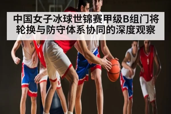 中国女子冰球世锦赛甲级B组门将轮换与防守体系协同的深度观察